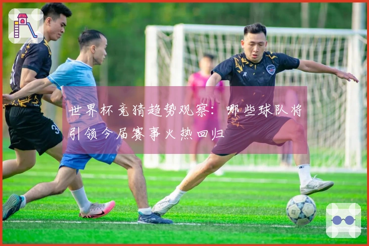 世界杯竞猜趋势观察：哪些球队将引领今届赛事火热回归