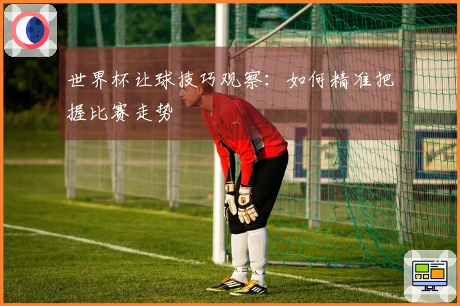 世界杯让球技巧观察：如何精准把握比赛走势