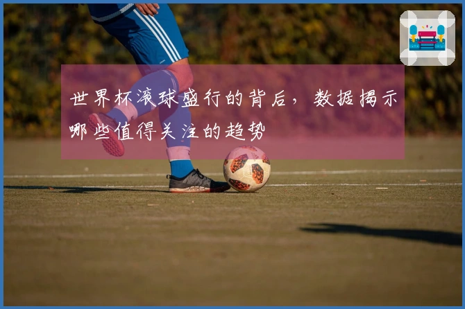 世界杯滚球盛行的背后，数据揭示哪些值得关注的趋势