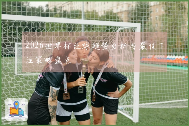 2026世界杯让球趋势分析与最佳下注策略盘点