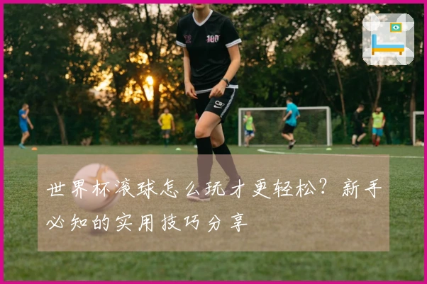 世界杯滚球怎么玩才更轻松？新手必知的实用技巧分享