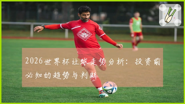 2026世界杯让球走势分析：投资前必知的趋势与判断